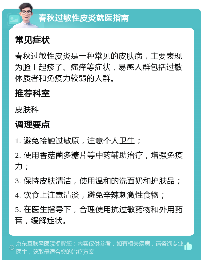 春秋过敏性皮炎就医指南 常见症状 春秋过敏性皮炎是一种常见的皮肤病，主要表现为脸上起疹子、瘙痒等症状，易感人群包括过敏体质者和免疫力较弱的人群。 推荐科室 皮肤科 调理要点 1. 避免接触过敏原，注意个人卫生； 2. 使用香菇菌多糖片等中药辅助治疗，增强免疫力； 3. 保持皮肤清洁，使用温和的洗面奶和护肤品； 4. 饮食上注意清淡，避免辛辣刺激性食物； 5. 在医生指导下，合理使用抗过敏药物和外用药膏，缓解症状。