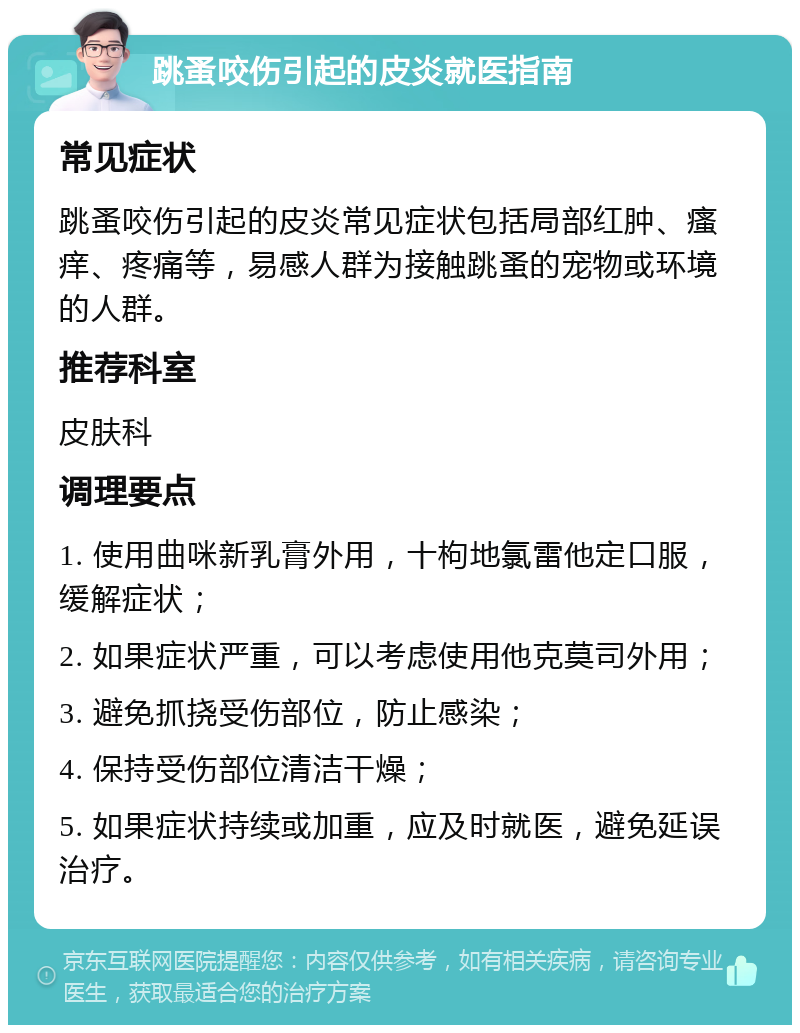 跳蚤咬伤引起的皮炎就医指南 常见症状 跳蚤咬伤引起的皮炎常见症状包括局部红肿、瘙痒、疼痛等，易感人群为接触跳蚤的宠物或环境的人群。 推荐科室 皮肤科 调理要点 1. 使用曲咪新乳膏外用，十枸地氯雷他定口服，缓解症状； 2. 如果症状严重，可以考虑使用他克莫司外用； 3. 避免抓挠受伤部位，防止感染； 4. 保持受伤部位清洁干燥； 5. 如果症状持续或加重，应及时就医，避免延误治疗。