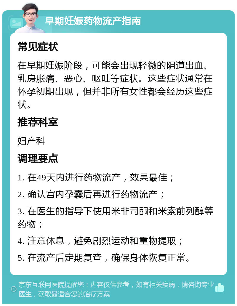 早期妊娠药物流产指南 常见症状 在早期妊娠阶段，可能会出现轻微的阴道出血、乳房胀痛、恶心、呕吐等症状。这些症状通常在怀孕初期出现，但并非所有女性都会经历这些症状。 推荐科室 妇产科 调理要点 1. 在49天内进行药物流产，效果最佳； 2. 确认宫内孕囊后再进行药物流产； 3. 在医生的指导下使用米非司酮和米索前列醇等药物； 4. 注意休息，避免剧烈运动和重物提取； 5. 在流产后定期复查，确保身体恢复正常。