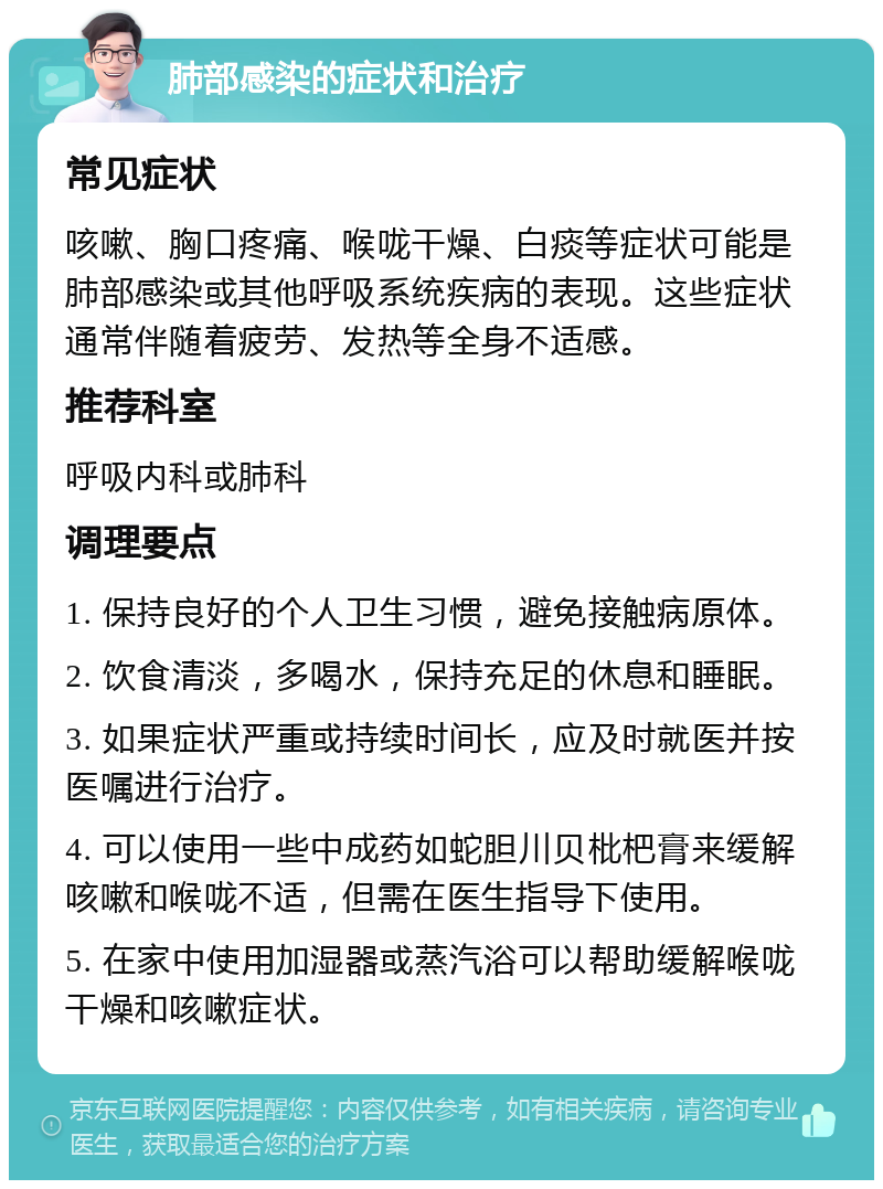 肺部感染的症状和治疗 常见症状 咳嗽、胸口疼痛、喉咙干燥、白痰等症状可能是肺部感染或其他呼吸系统疾病的表现。这些症状通常伴随着疲劳、发热等全身不适感。 推荐科室 呼吸内科或肺科 调理要点 1. 保持良好的个人卫生习惯，避免接触病原体。 2. 饮食清淡，多喝水，保持充足的休息和睡眠。 3. 如果症状严重或持续时间长，应及时就医并按医嘱进行治疗。 4. 可以使用一些中成药如蛇胆川贝枇杷膏来缓解咳嗽和喉咙不适，但需在医生指导下使用。 5. 在家中使用加湿器或蒸汽浴可以帮助缓解喉咙干燥和咳嗽症状。