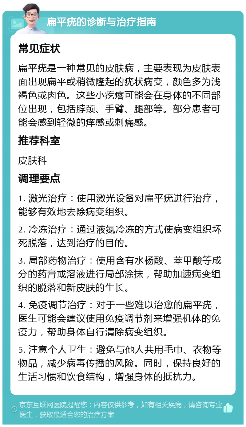 扁平疣的诊断与治疗指南 常见症状 扁平疣是一种常见的皮肤病，主要表现为皮肤表面出现扁平或稍微隆起的疣状病变，颜色多为浅褐色或肉色。这些小疙瘩可能会在身体的不同部位出现，包括脖颈、手臂、腿部等。部分患者可能会感到轻微的痒感或刺痛感。 推荐科室 皮肤科 调理要点 1. 激光治疗：使用激光设备对扁平疣进行治疗，能够有效地去除病变组织。 2. 冷冻治疗：通过液氮冷冻的方式使病变组织坏死脱落，达到治疗的目的。 3. 局部药物治疗：使用含有水杨酸、苯甲酸等成分的药膏或溶液进行局部涂抹，帮助加速病变组织的脱落和新皮肤的生长。 4. 免疫调节治疗：对于一些难以治愈的扁平疣，医生可能会建议使用免疫调节剂来增强机体的免疫力，帮助身体自行清除病变组织。 5. 注意个人卫生：避免与他人共用毛巾、衣物等物品，减少病毒传播的风险。同时，保持良好的生活习惯和饮食结构，增强身体的抵抗力。