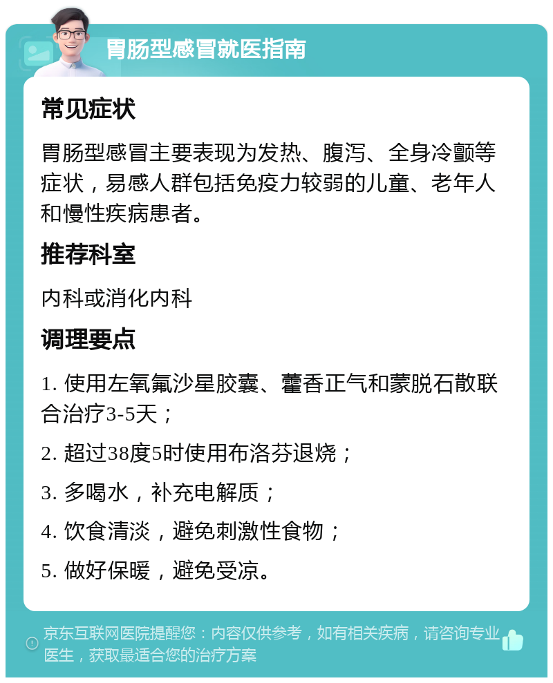 胃肠型感冒就医指南 常见症状 胃肠型感冒主要表现为发热、腹泻、全身冷颤等症状，易感人群包括免疫力较弱的儿童、老年人和慢性疾病患者。 推荐科室 内科或消化内科 调理要点 1. 使用左氧氟沙星胶囊、藿香正气和蒙脱石散联合治疗3-5天； 2. 超过38度5时使用布洛芬退烧； 3. 多喝水，补充电解质； 4. 饮食清淡，避免刺激性食物； 5. 做好保暖，避免受凉。