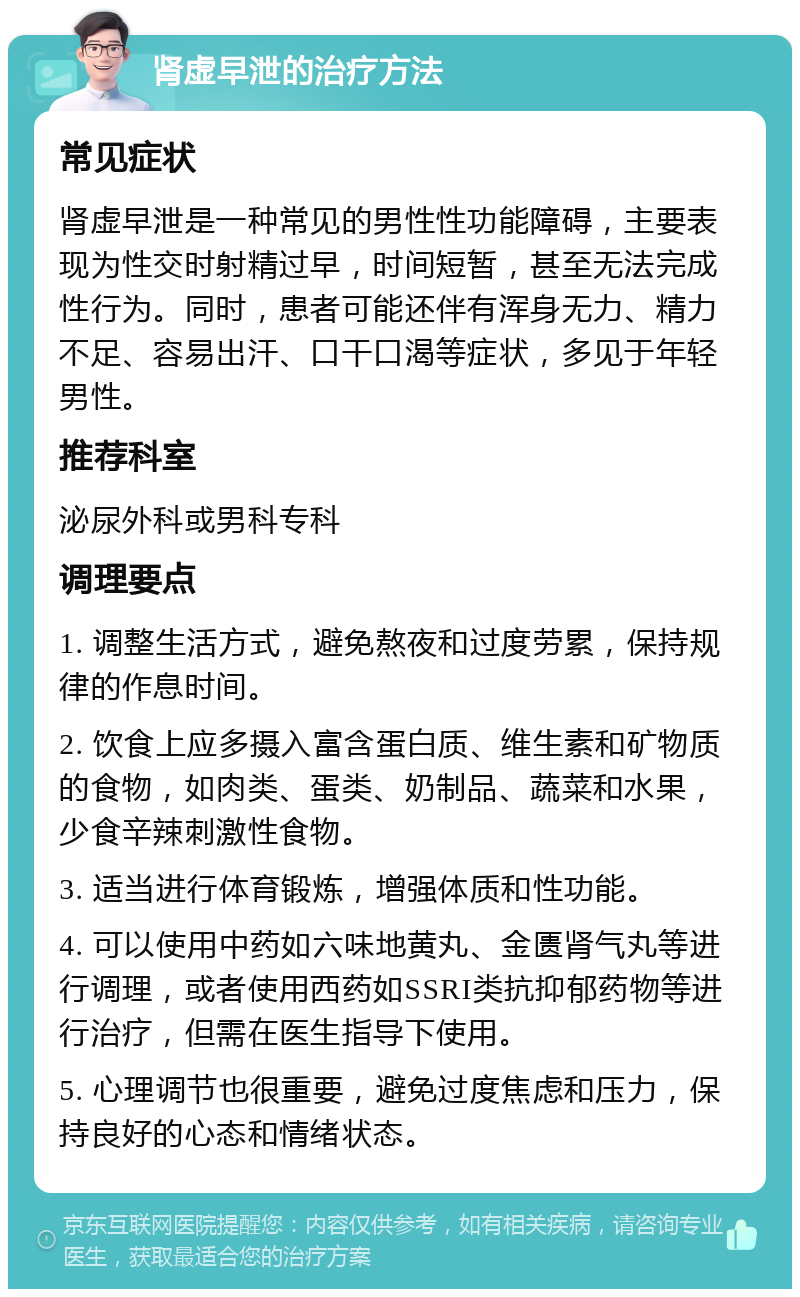 肾虚早泄的治疗方法 常见症状 肾虚早泄是一种常见的男性性功能障碍，主要表现为性交时射精过早，时间短暂，甚至无法完成性行为。同时，患者可能还伴有浑身无力、精力不足、容易出汗、口干口渴等症状，多见于年轻男性。 推荐科室 泌尿外科或男科专科 调理要点 1. 调整生活方式，避免熬夜和过度劳累，保持规律的作息时间。 2. 饮食上应多摄入富含蛋白质、维生素和矿物质的食物，如肉类、蛋类、奶制品、蔬菜和水果，少食辛辣刺激性食物。 3. 适当进行体育锻炼，增强体质和性功能。 4. 可以使用中药如六味地黄丸、金匮肾气丸等进行调理，或者使用西药如SSRI类抗抑郁药物等进行治疗，但需在医生指导下使用。 5. 心理调节也很重要，避免过度焦虑和压力，保持良好的心态和情绪状态。