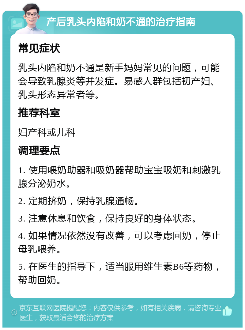 产后乳头内陷和奶不通的治疗指南 常见症状 乳头内陷和奶不通是新手妈妈常见的问题，可能会导致乳腺炎等并发症。易感人群包括初产妇、乳头形态异常者等。 推荐科室 妇产科或儿科 调理要点 1. 使用喂奶助器和吸奶器帮助宝宝吸奶和刺激乳腺分泌奶水。 2. 定期挤奶，保持乳腺通畅。 3. 注意休息和饮食，保持良好的身体状态。 4. 如果情况依然没有改善，可以考虑回奶，停止母乳喂养。 5. 在医生的指导下，适当服用维生素B6等药物，帮助回奶。