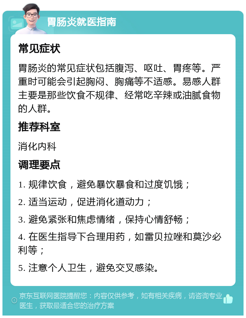 胃肠炎就医指南 常见症状 胃肠炎的常见症状包括腹泻、呕吐、胃疼等。严重时可能会引起胸闷、胸痛等不适感。易感人群主要是那些饮食不规律、经常吃辛辣或油腻食物的人群。 推荐科室 消化内科 调理要点 1. 规律饮食，避免暴饮暴食和过度饥饿； 2. 适当运动，促进消化道动力； 3. 避免紧张和焦虑情绪，保持心情舒畅； 4. 在医生指导下合理用药，如雷贝拉唑和莫沙必利等； 5. 注意个人卫生，避免交叉感染。