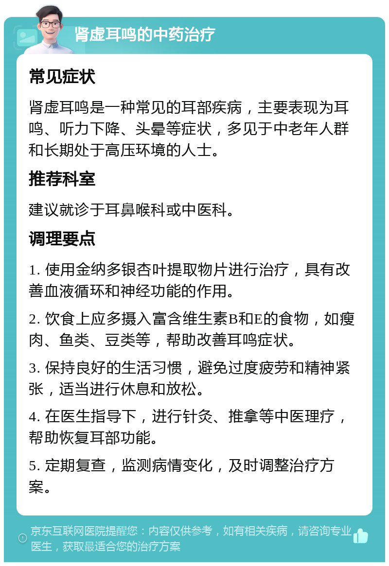 肾虚耳鸣的中药治疗 常见症状 肾虚耳鸣是一种常见的耳部疾病，主要表现为耳鸣、听力下降、头晕等症状，多见于中老年人群和长期处于高压环境的人士。 推荐科室 建议就诊于耳鼻喉科或中医科。 调理要点 1. 使用金纳多银杏叶提取物片进行治疗，具有改善血液循环和神经功能的作用。 2. 饮食上应多摄入富含维生素B和E的食物，如瘦肉、鱼类、豆类等，帮助改善耳鸣症状。 3. 保持良好的生活习惯，避免过度疲劳和精神紧张，适当进行休息和放松。 4. 在医生指导下，进行针灸、推拿等中医理疗，帮助恢复耳部功能。 5. 定期复查，监测病情变化，及时调整治疗方案。