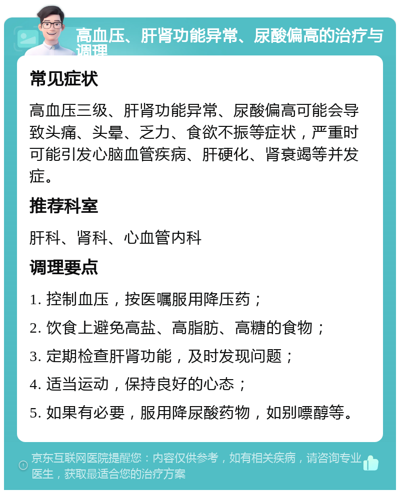 高血压、肝肾功能异常、尿酸偏高的治疗与调理 常见症状 高血压三级、肝肾功能异常、尿酸偏高可能会导致头痛、头晕、乏力、食欲不振等症状，严重时可能引发心脑血管疾病、肝硬化、肾衰竭等并发症。 推荐科室 肝科、肾科、心血管内科 调理要点 1. 控制血压，按医嘱服用降压药； 2. 饮食上避免高盐、高脂肪、高糖的食物； 3. 定期检查肝肾功能，及时发现问题； 4. 适当运动，保持良好的心态； 5. 如果有必要，服用降尿酸药物，如别嘌醇等。