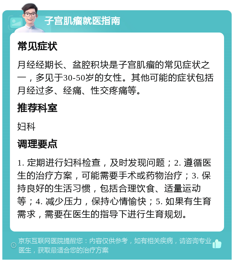 子宫肌瘤就医指南 常见症状 月经经期长、盆腔积块是子宫肌瘤的常见症状之一，多见于30-50岁的女性。其他可能的症状包括月经过多、经痛、性交疼痛等。 推荐科室 妇科 调理要点 1. 定期进行妇科检查，及时发现问题；2. 遵循医生的治疗方案，可能需要手术或药物治疗；3. 保持良好的生活习惯，包括合理饮食、适量运动等；4. 减少压力，保持心情愉快；5. 如果有生育需求，需要在医生的指导下进行生育规划。