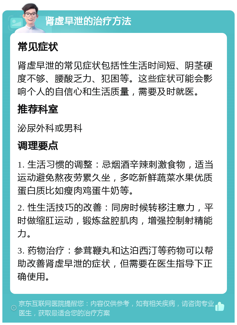 肾虚早泄的治疗方法 常见症状 肾虚早泄的常见症状包括性生活时间短、阴茎硬度不够、腰酸乏力、犯困等。这些症状可能会影响个人的自信心和生活质量，需要及时就医。 推荐科室 泌尿外科或男科 调理要点 1. 生活习惯的调整：忌烟酒辛辣刺激食物，适当运动避免熬夜劳累久坐，多吃新鲜蔬菜水果优质蛋白质比如瘦肉鸡蛋牛奶等。 2. 性生活技巧的改善：同房时候转移注意力，平时做缩肛运动，锻炼盆腔肌肉，增强控制射精能力。 3. 药物治疗：参茸鞭丸和达泊西汀等药物可以帮助改善肾虚早泄的症状，但需要在医生指导下正确使用。