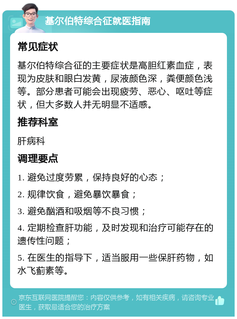 基尔伯特综合征就医指南 常见症状 基尔伯特综合征的主要症状是高胆红素血症，表现为皮肤和眼白发黄，尿液颜色深，粪便颜色浅等。部分患者可能会出现疲劳、恶心、呕吐等症状，但大多数人并无明显不适感。 推荐科室 肝病科 调理要点 1. 避免过度劳累，保持良好的心态； 2. 规律饮食，避免暴饮暴食； 3. 避免酗酒和吸烟等不良习惯； 4. 定期检查肝功能，及时发现和治疗可能存在的遗传性问题； 5. 在医生的指导下，适当服用一些保肝药物，如水飞蓟素等。