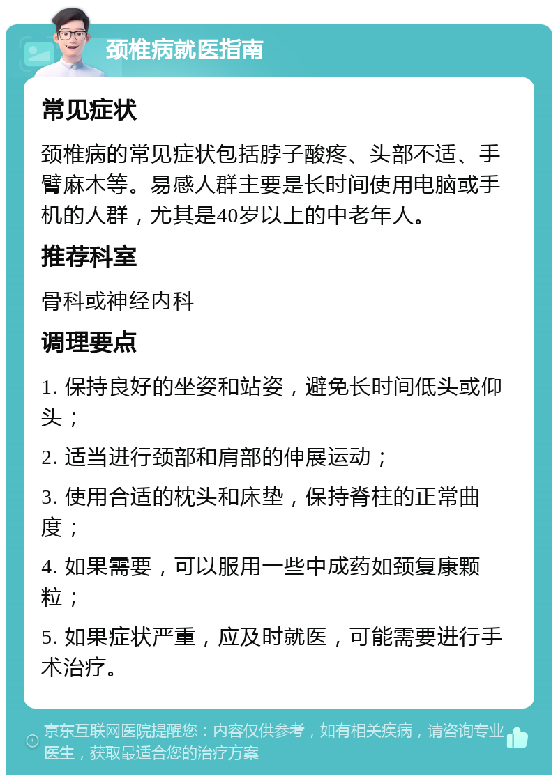 颈椎病就医指南 常见症状 颈椎病的常见症状包括脖子酸疼、头部不适、手臂麻木等。易感人群主要是长时间使用电脑或手机的人群，尤其是40岁以上的中老年人。 推荐科室 骨科或神经内科 调理要点 1. 保持良好的坐姿和站姿，避免长时间低头或仰头； 2. 适当进行颈部和肩部的伸展运动； 3. 使用合适的枕头和床垫，保持脊柱的正常曲度； 4. 如果需要，可以服用一些中成药如颈复康颗粒； 5. 如果症状严重，应及时就医，可能需要进行手术治疗。