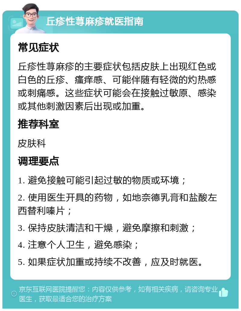 丘疹性荨麻疹就医指南 常见症状 丘疹性荨麻疹的主要症状包括皮肤上出现红色或白色的丘疹、瘙痒感、可能伴随有轻微的灼热感或刺痛感。这些症状可能会在接触过敏原、感染或其他刺激因素后出现或加重。 推荐科室 皮肤科 调理要点 1. 避免接触可能引起过敏的物质或环境； 2. 使用医生开具的药物，如地奈德乳膏和盐酸左西替利嗪片； 3. 保持皮肤清洁和干燥，避免摩擦和刺激； 4. 注意个人卫生，避免感染； 5. 如果症状加重或持续不改善，应及时就医。