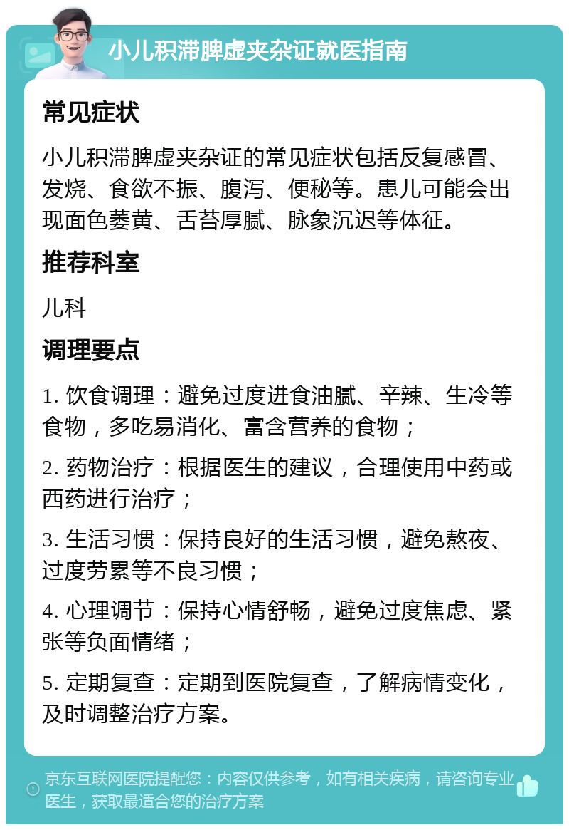 小儿积滞脾虚夹杂证就医指南 常见症状 小儿积滞脾虚夹杂证的常见症状包括反复感冒、发烧、食欲不振、腹泻、便秘等。患儿可能会出现面色萎黄、舌苔厚腻、脉象沉迟等体征。 推荐科室 儿科 调理要点 1. 饮食调理：避免过度进食油腻、辛辣、生冷等食物，多吃易消化、富含营养的食物； 2. 药物治疗：根据医生的建议，合理使用中药或西药进行治疗； 3. 生活习惯：保持良好的生活习惯，避免熬夜、过度劳累等不良习惯； 4. 心理调节：保持心情舒畅，避免过度焦虑、紧张等负面情绪； 5. 定期复查：定期到医院复查，了解病情变化，及时调整治疗方案。