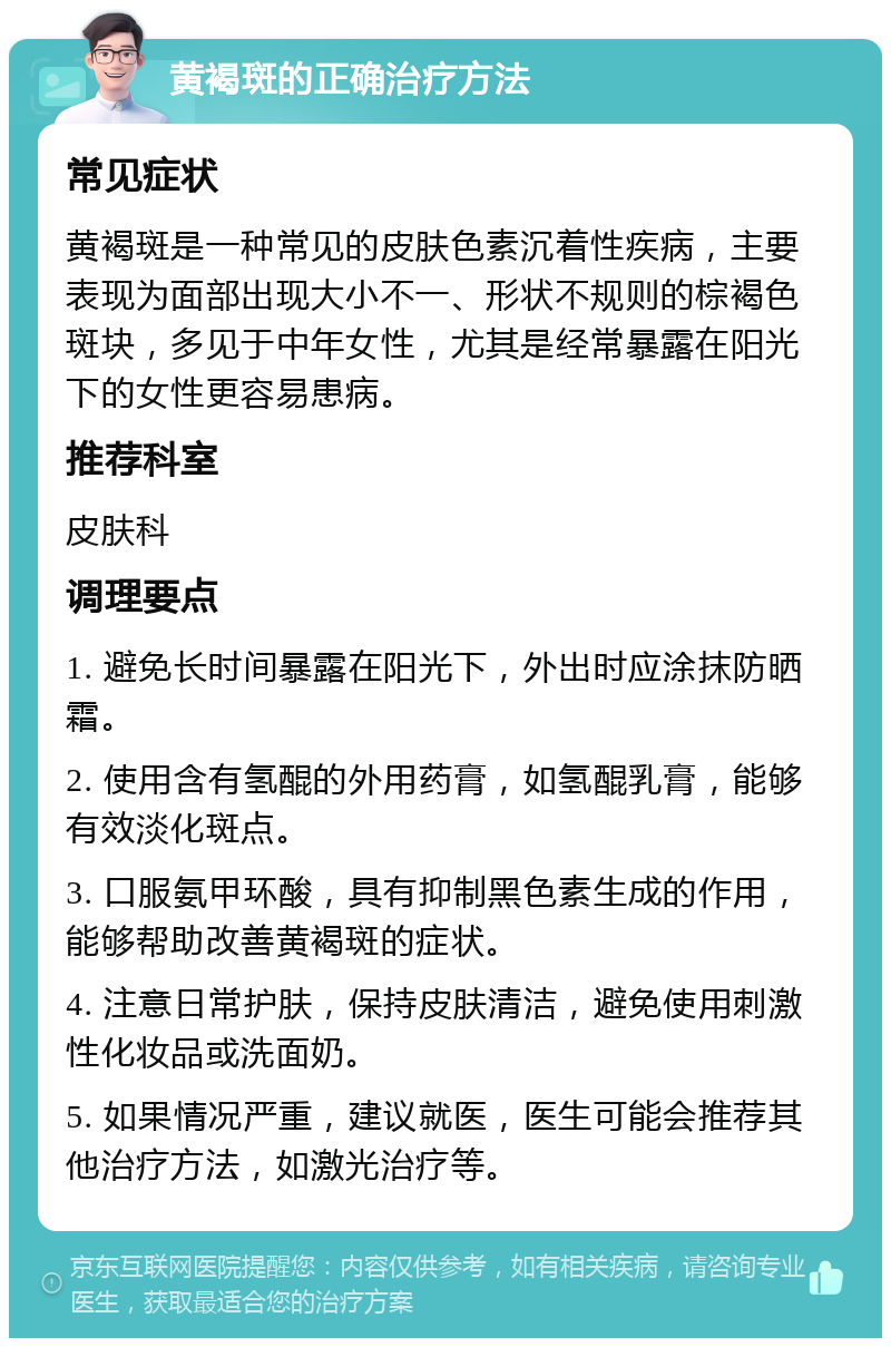 黄褐斑的正确治疗方法 常见症状 黄褐斑是一种常见的皮肤色素沉着性疾病，主要表现为面部出现大小不一、形状不规则的棕褐色斑块，多见于中年女性，尤其是经常暴露在阳光下的女性更容易患病。 推荐科室 皮肤科 调理要点 1. 避免长时间暴露在阳光下，外出时应涂抹防晒霜。 2. 使用含有氢醌的外用药膏，如氢醌乳膏，能够有效淡化斑点。 3. 口服氨甲环酸，具有抑制黑色素生成的作用，能够帮助改善黄褐斑的症状。 4. 注意日常护肤，保持皮肤清洁，避免使用刺激性化妆品或洗面奶。 5. 如果情况严重，建议就医，医生可能会推荐其他治疗方法，如激光治疗等。