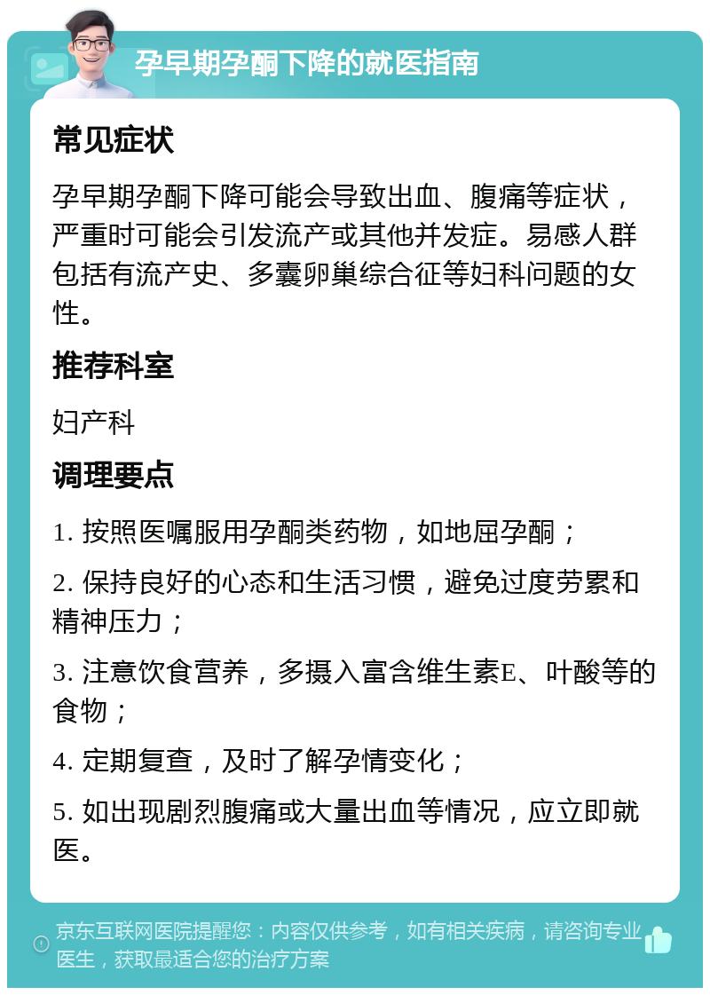 孕早期孕酮下降的就医指南 常见症状 孕早期孕酮下降可能会导致出血、腹痛等症状，严重时可能会引发流产或其他并发症。易感人群包括有流产史、多囊卵巢综合征等妇科问题的女性。 推荐科室 妇产科 调理要点 1. 按照医嘱服用孕酮类药物，如地屈孕酮； 2. 保持良好的心态和生活习惯，避免过度劳累和精神压力； 3. 注意饮食营养，多摄入富含维生素E、叶酸等的食物； 4. 定期复查，及时了解孕情变化； 5. 如出现剧烈腹痛或大量出血等情况，应立即就医。