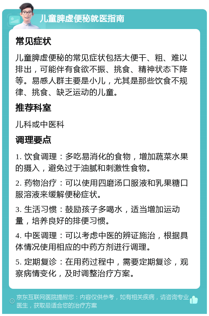 儿童脾虚便秘就医指南 常见症状 儿童脾虚便秘的常见症状包括大便干、粗、难以排出，可能伴有食欲不振、挑食、精神状态下降等。易感人群主要是小儿，尤其是那些饮食不规律、挑食、缺乏运动的儿童。 推荐科室 儿科或中医科 调理要点 1. 饮食调理：多吃易消化的食物，增加蔬菜水果的摄入，避免过于油腻和刺激性食物。 2. 药物治疗：可以使用四磨汤口服液和乳果糖口服溶液来缓解便秘症状。 3. 生活习惯：鼓励孩子多喝水，适当增加运动量，培养良好的排便习惯。 4. 中医调理：可以考虑中医的辨证施治，根据具体情况使用相应的中药方剂进行调理。 5. 定期复诊：在用药过程中，需要定期复诊，观察病情变化，及时调整治疗方案。