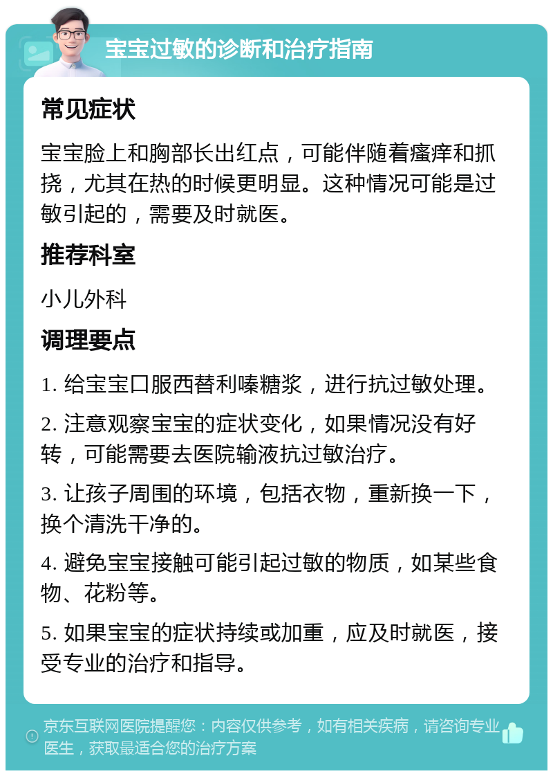 宝宝过敏的诊断和治疗指南 常见症状 宝宝脸上和胸部长出红点，可能伴随着瘙痒和抓挠，尤其在热的时候更明显。这种情况可能是过敏引起的，需要及时就医。 推荐科室 小儿外科 调理要点 1. 给宝宝口服西替利嗪糖浆，进行抗过敏处理。 2. 注意观察宝宝的症状变化，如果情况没有好转，可能需要去医院输液抗过敏治疗。 3. 让孩子周围的环境，包括衣物，重新换一下，换个清洗干净的。 4. 避免宝宝接触可能引起过敏的物质，如某些食物、花粉等。 5. 如果宝宝的症状持续或加重，应及时就医，接受专业的治疗和指导。