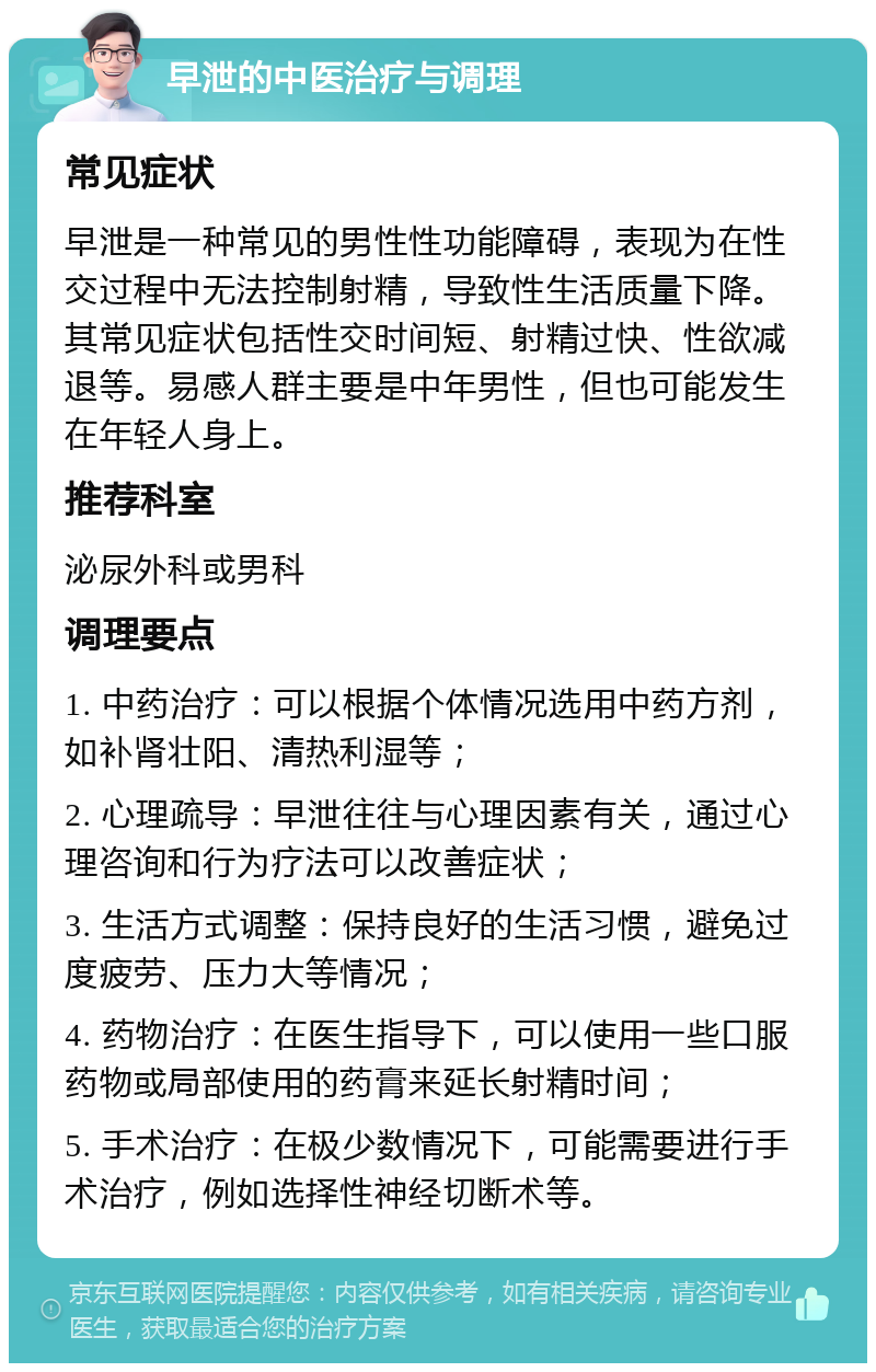 早泄的中医治疗与调理 常见症状 早泄是一种常见的男性性功能障碍，表现为在性交过程中无法控制射精，导致性生活质量下降。其常见症状包括性交时间短、射精过快、性欲减退等。易感人群主要是中年男性，但也可能发生在年轻人身上。 推荐科室 泌尿外科或男科 调理要点 1. 中药治疗：可以根据个体情况选用中药方剂，如补肾壮阳、清热利湿等； 2. 心理疏导：早泄往往与心理因素有关，通过心理咨询和行为疗法可以改善症状； 3. 生活方式调整：保持良好的生活习惯，避免过度疲劳、压力大等情况； 4. 药物治疗：在医生指导下，可以使用一些口服药物或局部使用的药膏来延长射精时间； 5. 手术治疗：在极少数情况下，可能需要进行手术治疗，例如选择性神经切断术等。