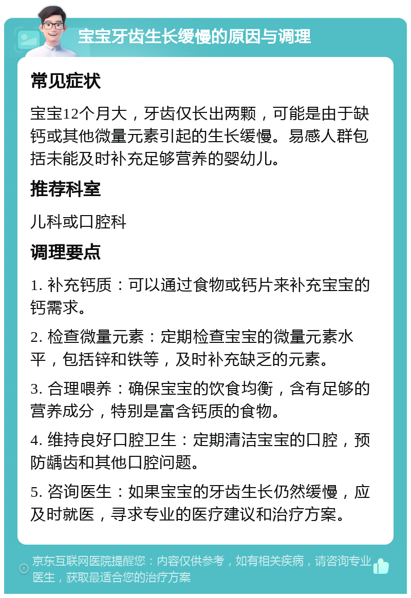 宝宝牙齿生长缓慢的原因与调理 常见症状 宝宝12个月大，牙齿仅长出两颗，可能是由于缺钙或其他微量元素引起的生长缓慢。易感人群包括未能及时补充足够营养的婴幼儿。 推荐科室 儿科或口腔科 调理要点 1. 补充钙质：可以通过食物或钙片来补充宝宝的钙需求。 2. 检查微量元素：定期检查宝宝的微量元素水平，包括锌和铁等，及时补充缺乏的元素。 3. 合理喂养：确保宝宝的饮食均衡，含有足够的营养成分，特别是富含钙质的食物。 4. 维持良好口腔卫生：定期清洁宝宝的口腔，预防龋齿和其他口腔问题。 5. 咨询医生：如果宝宝的牙齿生长仍然缓慢，应及时就医，寻求专业的医疗建议和治疗方案。