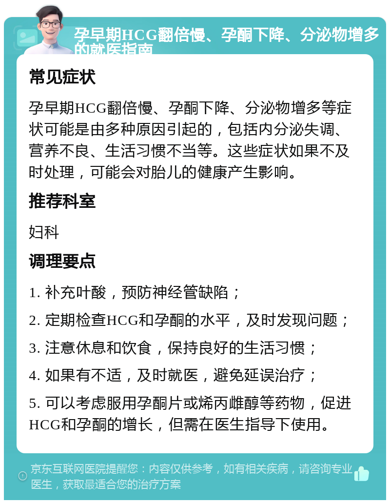 孕早期HCG翻倍慢、孕酮下降、分泌物增多的就医指南 常见症状 孕早期HCG翻倍慢、孕酮下降、分泌物增多等症状可能是由多种原因引起的，包括内分泌失调、营养不良、生活习惯不当等。这些症状如果不及时处理，可能会对胎儿的健康产生影响。 推荐科室 妇科 调理要点 1. 补充叶酸，预防神经管缺陷； 2. 定期检查HCG和孕酮的水平，及时发现问题； 3. 注意休息和饮食，保持良好的生活习惯； 4. 如果有不适，及时就医，避免延误治疗； 5. 可以考虑服用孕酮片或烯丙雌醇等药物，促进HCG和孕酮的增长，但需在医生指导下使用。