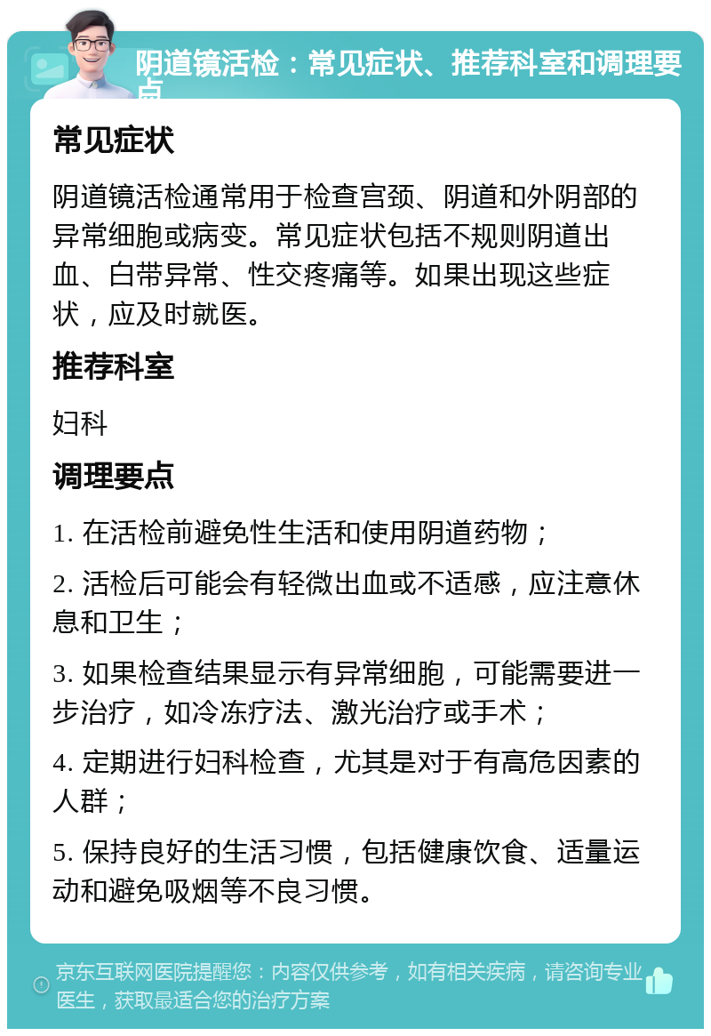 阴道镜活检：常见症状、推荐科室和调理要点 常见症状 阴道镜活检通常用于检查宫颈、阴道和外阴部的异常细胞或病变。常见症状包括不规则阴道出血、白带异常、性交疼痛等。如果出现这些症状，应及时就医。 推荐科室 妇科 调理要点 1. 在活检前避免性生活和使用阴道药物； 2. 活检后可能会有轻微出血或不适感，应注意休息和卫生； 3. 如果检查结果显示有异常细胞，可能需要进一步治疗，如冷冻疗法、激光治疗或手术； 4. 定期进行妇科检查，尤其是对于有高危因素的人群； 5. 保持良好的生活习惯，包括健康饮食、适量运动和避免吸烟等不良习惯。