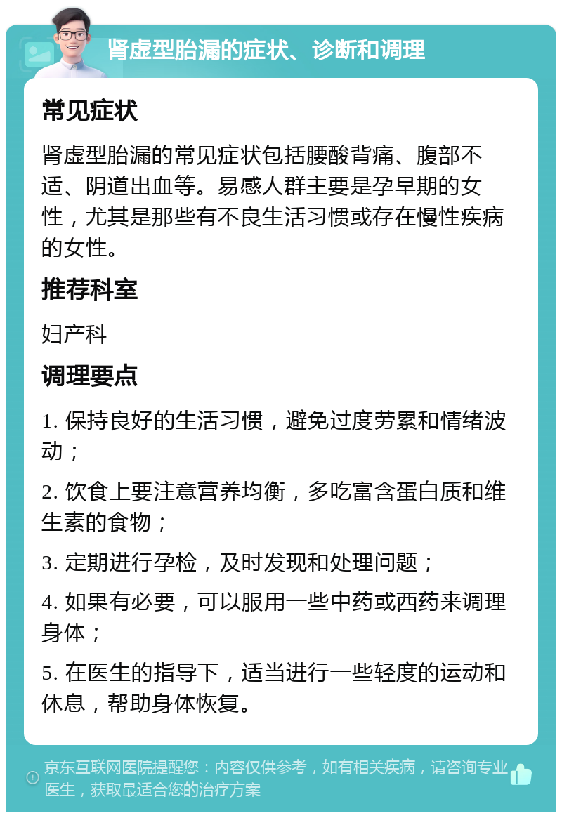 肾虚型胎漏的症状、诊断和调理 常见症状 肾虚型胎漏的常见症状包括腰酸背痛、腹部不适、阴道出血等。易感人群主要是孕早期的女性，尤其是那些有不良生活习惯或存在慢性疾病的女性。 推荐科室 妇产科 调理要点 1. 保持良好的生活习惯，避免过度劳累和情绪波动； 2. 饮食上要注意营养均衡，多吃富含蛋白质和维生素的食物； 3. 定期进行孕检，及时发现和处理问题； 4. 如果有必要，可以服用一些中药或西药来调理身体； 5. 在医生的指导下，适当进行一些轻度的运动和休息，帮助身体恢复。