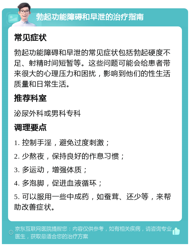 勃起功能障碍和早泄的治疗指南 常见症状 勃起功能障碍和早泄的常见症状包括勃起硬度不足、射精时间短暂等。这些问题可能会给患者带来很大的心理压力和困扰，影响到他们的性生活质量和日常生活。 推荐科室 泌尿外科或男科专科 调理要点 1. 控制手淫，避免过度刺激； 2. 少熬夜，保持良好的作息习惯； 3. 多运动，增强体质； 4. 多泡脚，促进血液循环； 5. 可以服用一些中成药，如蚕茸、还少等，来帮助改善症状。