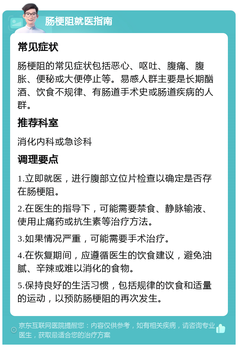 肠梗阻就医指南 常见症状 肠梗阻的常见症状包括恶心、呕吐、腹痛、腹胀、便秘或大便停止等。易感人群主要是长期酗酒、饮食不规律、有肠道手术史或肠道疾病的人群。 推荐科室 消化内科或急诊科 调理要点 1.立即就医，进行腹部立位片检查以确定是否存在肠梗阻。 2.在医生的指导下，可能需要禁食、静脉输液、使用止痛药或抗生素等治疗方法。 3.如果情况严重，可能需要手术治疗。 4.在恢复期间，应遵循医生的饮食建议，避免油腻、辛辣或难以消化的食物。 5.保持良好的生活习惯，包括规律的饮食和适量的运动，以预防肠梗阻的再次发生。