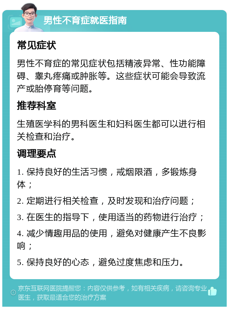 男性不育症就医指南 常见症状 男性不育症的常见症状包括精液异常、性功能障碍、睾丸疼痛或肿胀等。这些症状可能会导致流产或胎停育等问题。 推荐科室 生殖医学科的男科医生和妇科医生都可以进行相关检查和治疗。 调理要点 1. 保持良好的生活习惯，戒烟限酒，多锻炼身体； 2. 定期进行相关检查，及时发现和治疗问题； 3. 在医生的指导下，使用适当的药物进行治疗； 4. 减少情趣用品的使用，避免对健康产生不良影响； 5. 保持良好的心态，避免过度焦虑和压力。