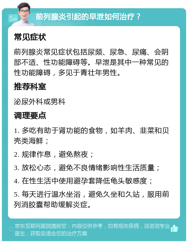 前列腺炎引起的早泄如何治疗？ 常见症状 前列腺炎常见症状包括尿频、尿急、尿痛、会阴部不适、性功能障碍等。早泄是其中一种常见的性功能障碍，多见于青壮年男性。 推荐科室 泌尿外科或男科 调理要点 1. 多吃有助于肾功能的食物，如羊肉、韭菜和贝壳类海鲜； 2. 规律作息，避免熬夜； 3. 放松心态，避免不良情绪影响性生活质量； 4. 在性生活中使用避孕套降低龟头敏感度； 5. 每天进行温水坐浴，避免久坐和久站，服用前列消胶囊帮助缓解炎症。