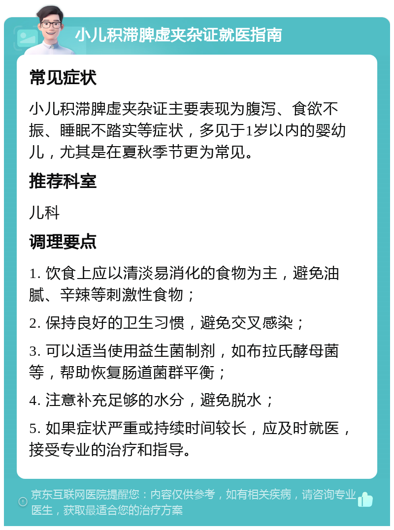 小儿积滞脾虚夹杂证就医指南 常见症状 小儿积滞脾虚夹杂证主要表现为腹泻、食欲不振、睡眠不踏实等症状，多见于1岁以内的婴幼儿，尤其是在夏秋季节更为常见。 推荐科室 儿科 调理要点 1. 饮食上应以清淡易消化的食物为主，避免油腻、辛辣等刺激性食物； 2. 保持良好的卫生习惯，避免交叉感染； 3. 可以适当使用益生菌制剂，如布拉氏酵母菌等，帮助恢复肠道菌群平衡； 4. 注意补充足够的水分，避免脱水； 5. 如果症状严重或持续时间较长，应及时就医，接受专业的治疗和指导。