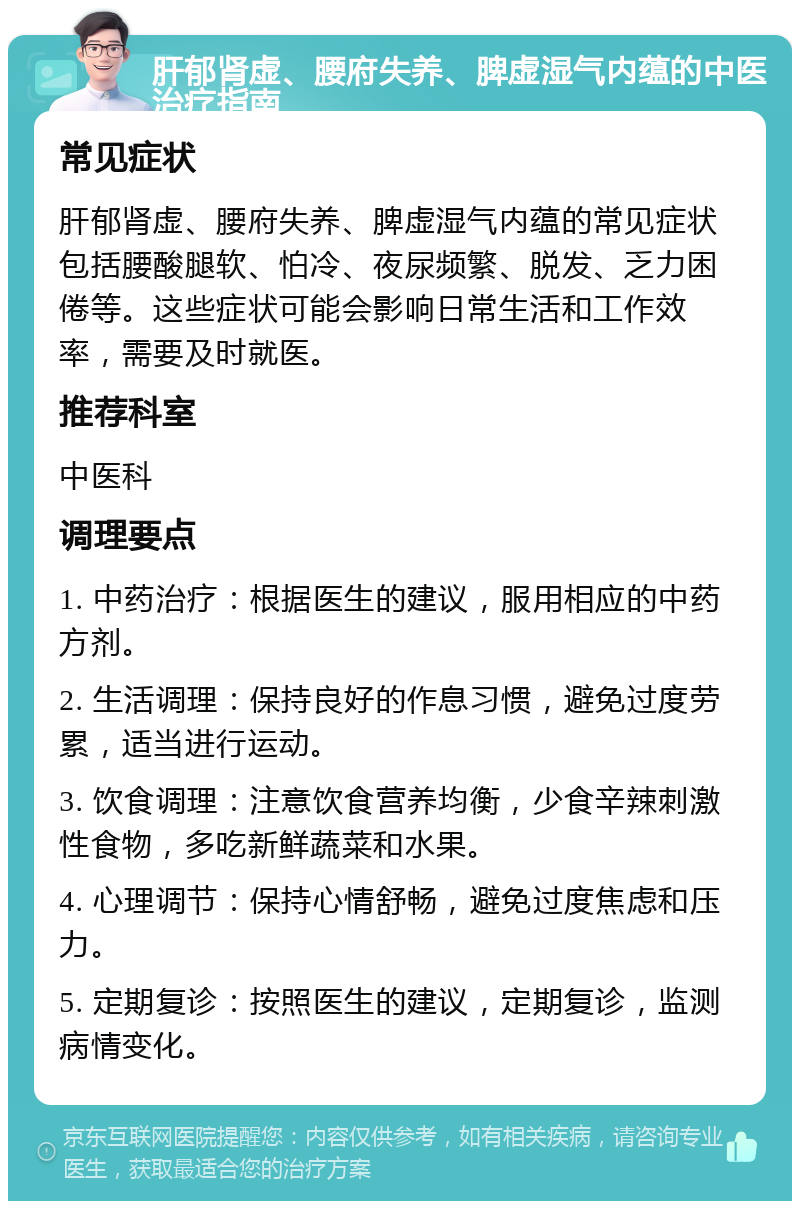 肝郁肾虚、腰府失养、脾虚湿气内蕴的中医治疗指南 常见症状 肝郁肾虚、腰府失养、脾虚湿气内蕴的常见症状包括腰酸腿软、怕冷、夜尿频繁、脱发、乏力困倦等。这些症状可能会影响日常生活和工作效率，需要及时就医。 推荐科室 中医科 调理要点 1. 中药治疗：根据医生的建议，服用相应的中药方剂。 2. 生活调理：保持良好的作息习惯，避免过度劳累，适当进行运动。 3. 饮食调理：注意饮食营养均衡，少食辛辣刺激性食物，多吃新鲜蔬菜和水果。 4. 心理调节：保持心情舒畅，避免过度焦虑和压力。 5. 定期复诊：按照医生的建议，定期复诊，监测病情变化。