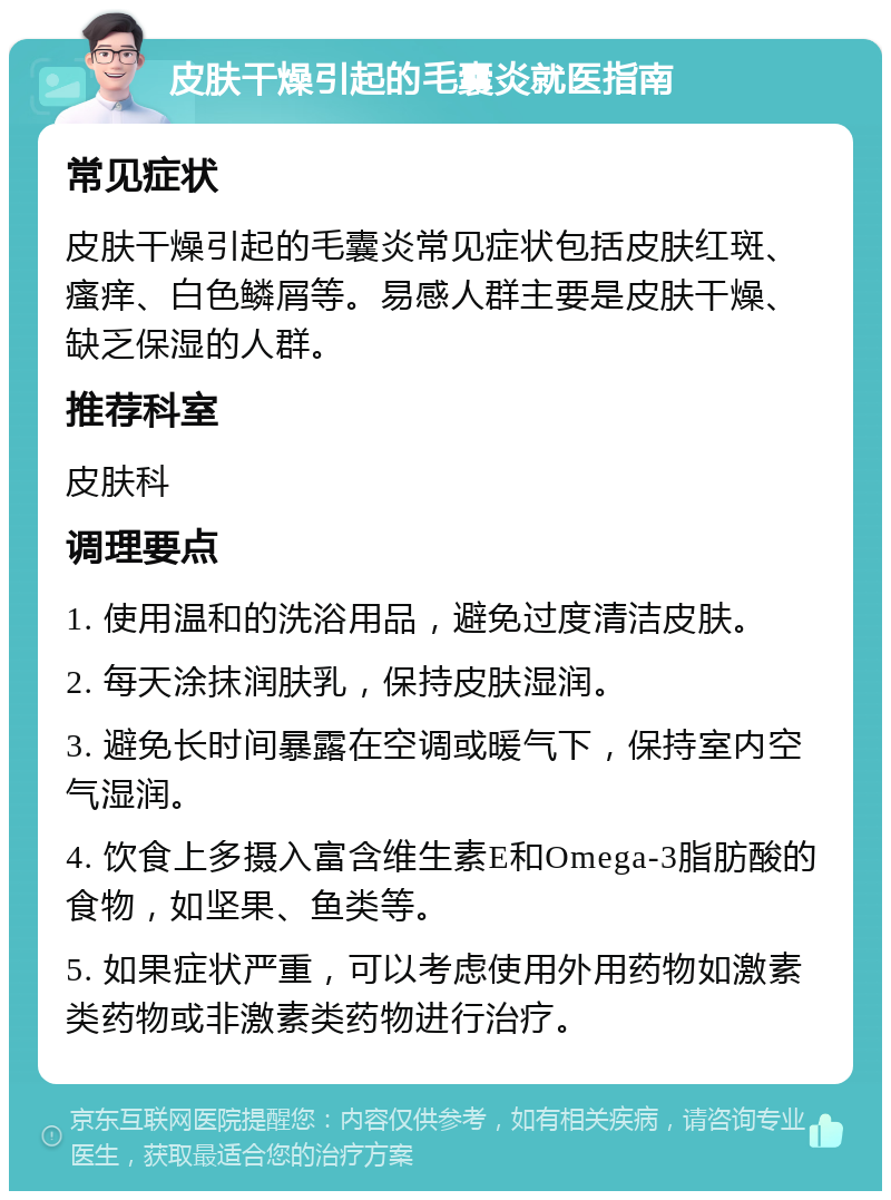 皮肤干燥引起的毛囊炎就医指南 常见症状 皮肤干燥引起的毛囊炎常见症状包括皮肤红斑、瘙痒、白色鳞屑等。易感人群主要是皮肤干燥、缺乏保湿的人群。 推荐科室 皮肤科 调理要点 1. 使用温和的洗浴用品，避免过度清洁皮肤。 2. 每天涂抹润肤乳，保持皮肤湿润。 3. 避免长时间暴露在空调或暖气下，保持室内空气湿润。 4. 饮食上多摄入富含维生素E和Omega-3脂肪酸的食物，如坚果、鱼类等。 5. 如果症状严重，可以考虑使用外用药物如激素类药物或非激素类药物进行治疗。