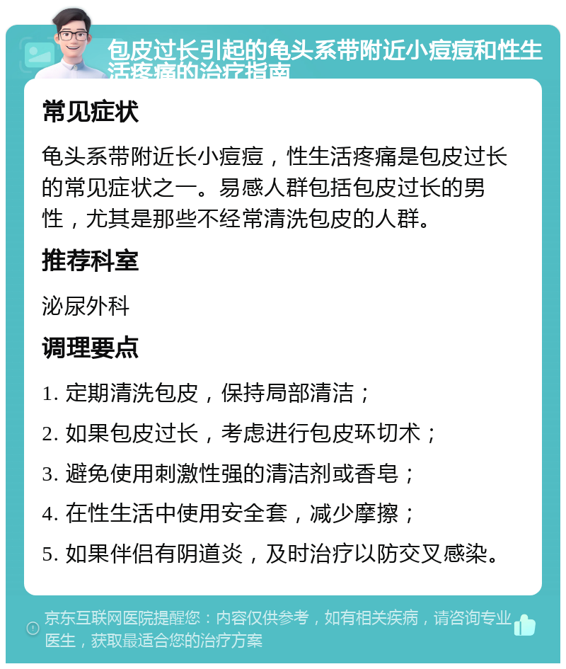 包皮过长引起的龟头系带附近小痘痘和性生活疼痛的治疗指南 常见症状 龟头系带附近长小痘痘，性生活疼痛是包皮过长的常见症状之一。易感人群包括包皮过长的男性，尤其是那些不经常清洗包皮的人群。 推荐科室 泌尿外科 调理要点 1. 定期清洗包皮，保持局部清洁； 2. 如果包皮过长，考虑进行包皮环切术； 3. 避免使用刺激性强的清洁剂或香皂； 4. 在性生活中使用安全套，减少摩擦； 5. 如果伴侣有阴道炎，及时治疗以防交叉感染。