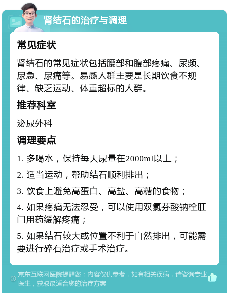 肾结石的治疗与调理 常见症状 肾结石的常见症状包括腰部和腹部疼痛、尿频、尿急、尿痛等。易感人群主要是长期饮食不规律、缺乏运动、体重超标的人群。 推荐科室 泌尿外科 调理要点 1. 多喝水，保持每天尿量在2000ml以上； 2. 适当运动，帮助结石顺利排出； 3. 饮食上避免高蛋白、高盐、高糖的食物； 4. 如果疼痛无法忍受，可以使用双氯芬酸钠栓肛门用药缓解疼痛； 5. 如果结石较大或位置不利于自然排出，可能需要进行碎石治疗或手术治疗。