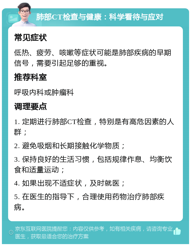 肺部CT检查与健康：科学看待与应对 常见症状 低热、疲劳、咳嗽等症状可能是肺部疾病的早期信号，需要引起足够的重视。 推荐科室 呼吸内科或肿瘤科 调理要点 1. 定期进行肺部CT检查，特别是有高危因素的人群； 2. 避免吸烟和长期接触化学物质； 3. 保持良好的生活习惯，包括规律作息、均衡饮食和适量运动； 4. 如果出现不适症状，及时就医； 5. 在医生的指导下，合理使用药物治疗肺部疾病。