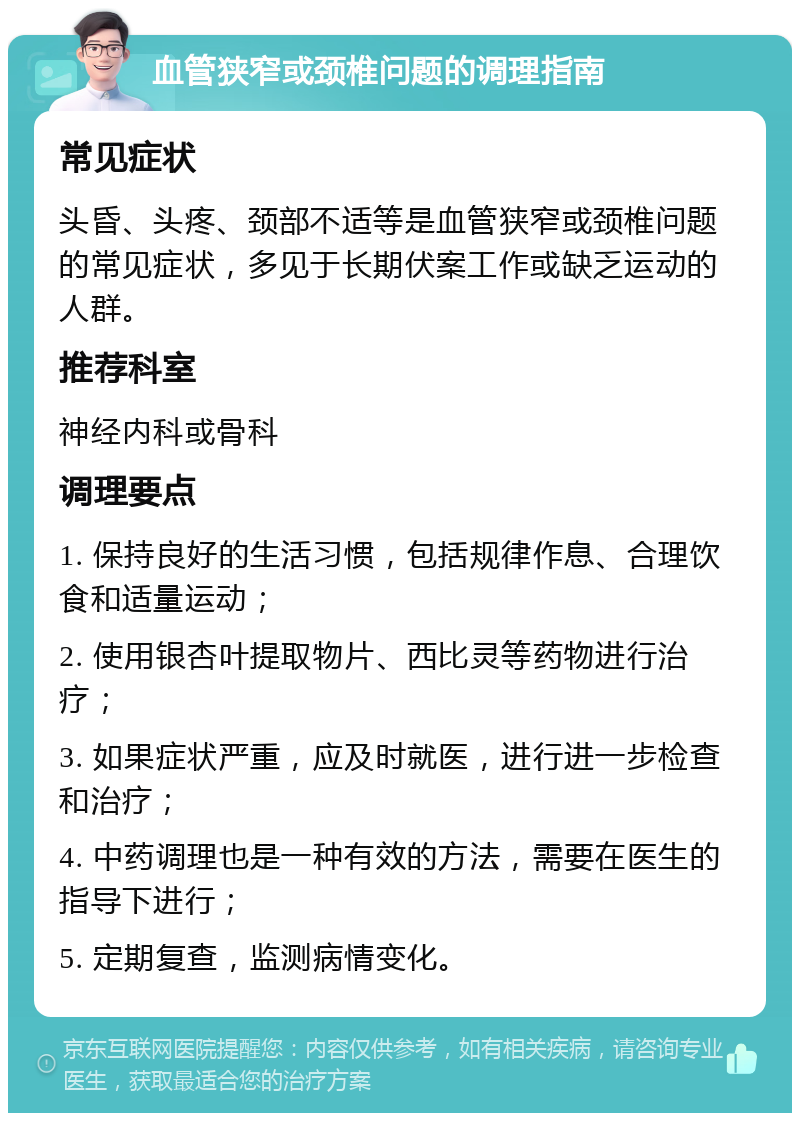 血管狭窄或颈椎问题的调理指南 常见症状 头昏、头疼、颈部不适等是血管狭窄或颈椎问题的常见症状，多见于长期伏案工作或缺乏运动的人群。 推荐科室 神经内科或骨科 调理要点 1. 保持良好的生活习惯，包括规律作息、合理饮食和适量运动； 2. 使用银杏叶提取物片、西比灵等药物进行治疗； 3. 如果症状严重，应及时就医，进行进一步检查和治疗； 4. 中药调理也是一种有效的方法，需要在医生的指导下进行； 5. 定期复查，监测病情变化。