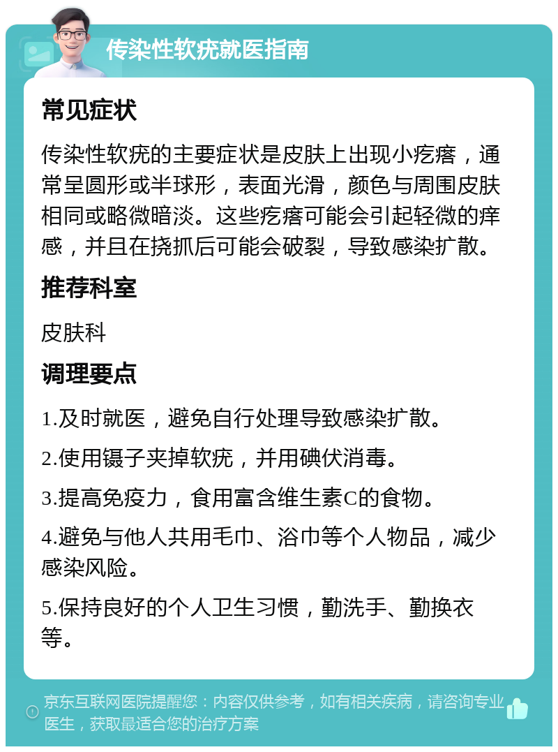 传染性软疣就医指南 常见症状 传染性软疣的主要症状是皮肤上出现小疙瘩，通常呈圆形或半球形，表面光滑，颜色与周围皮肤相同或略微暗淡。这些疙瘩可能会引起轻微的痒感，并且在挠抓后可能会破裂，导致感染扩散。 推荐科室 皮肤科 调理要点 1.及时就医，避免自行处理导致感染扩散。 2.使用镊子夹掉软疣，并用碘伏消毒。 3.提高免疫力，食用富含维生素C的食物。 4.避免与他人共用毛巾、浴巾等个人物品，减少感染风险。 5.保持良好的个人卫生习惯，勤洗手、勤换衣等。