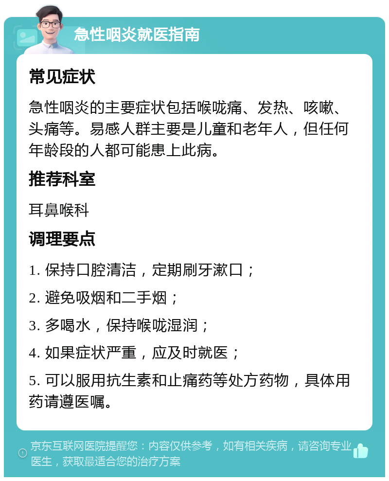 急性咽炎就医指南 常见症状 急性咽炎的主要症状包括喉咙痛、发热、咳嗽、头痛等。易感人群主要是儿童和老年人，但任何年龄段的人都可能患上此病。 推荐科室 耳鼻喉科 调理要点 1. 保持口腔清洁，定期刷牙漱口； 2. 避免吸烟和二手烟； 3. 多喝水，保持喉咙湿润； 4. 如果症状严重，应及时就医； 5. 可以服用抗生素和止痛药等处方药物，具体用药请遵医嘱。