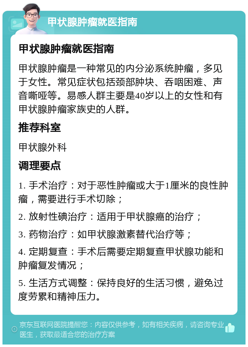 甲状腺肿瘤就医指南 甲状腺肿瘤就医指南 甲状腺肿瘤是一种常见的内分泌系统肿瘤，多见于女性。常见症状包括颈部肿块、吞咽困难、声音嘶哑等。易感人群主要是40岁以上的女性和有甲状腺肿瘤家族史的人群。 推荐科室 甲状腺外科 调理要点 1. 手术治疗：对于恶性肿瘤或大于1厘米的良性肿瘤，需要进行手术切除； 2. 放射性碘治疗：适用于甲状腺癌的治疗； 3. 药物治疗：如甲状腺激素替代治疗等； 4. 定期复查：手术后需要定期复查甲状腺功能和肿瘤复发情况； 5. 生活方式调整：保持良好的生活习惯，避免过度劳累和精神压力。