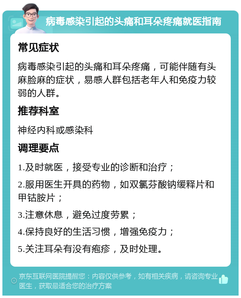 病毒感染引起的头痛和耳朵疼痛就医指南 常见症状 病毒感染引起的头痛和耳朵疼痛，可能伴随有头麻脸麻的症状，易感人群包括老年人和免疫力较弱的人群。 推荐科室 神经内科或感染科 调理要点 1.及时就医，接受专业的诊断和治疗； 2.服用医生开具的药物，如双氯芬酸钠缓释片和甲钴胺片； 3.注意休息，避免过度劳累； 4.保持良好的生活习惯，增强免疫力； 5.关注耳朵有没有疱疹，及时处理。