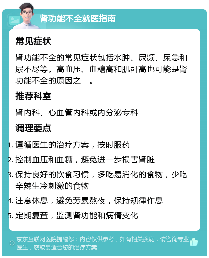 肾功能不全就医指南 常见症状 肾功能不全的常见症状包括水肿、尿频、尿急和尿不尽等。高血压、血糖高和肌酐高也可能是肾功能不全的原因之一。 推荐科室 肾内科、心血管内科或内分泌专科 调理要点 遵循医生的治疗方案，按时服药 控制血压和血糖，避免进一步损害肾脏 保持良好的饮食习惯，多吃易消化的食物，少吃辛辣生冷刺激的食物 注意休息，避免劳累熬夜，保持规律作息 定期复查，监测肾功能和病情变化