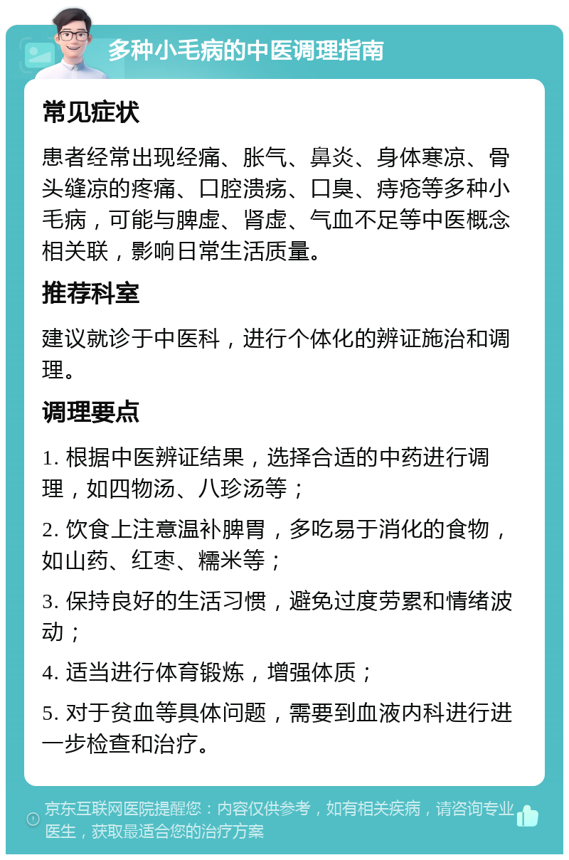 多种小毛病的中医调理指南 常见症状 患者经常出现经痛、胀气、鼻炎、身体寒凉、骨头缝凉的疼痛、口腔溃疡、口臭、痔疮等多种小毛病，可能与脾虚、肾虚、气血不足等中医概念相关联，影响日常生活质量。 推荐科室 建议就诊于中医科，进行个体化的辨证施治和调理。 调理要点 1. 根据中医辨证结果，选择合适的中药进行调理，如四物汤、八珍汤等； 2. 饮食上注意温补脾胃，多吃易于消化的食物，如山药、红枣、糯米等； 3. 保持良好的生活习惯，避免过度劳累和情绪波动； 4. 适当进行体育锻炼，增强体质； 5. 对于贫血等具体问题，需要到血液内科进行进一步检查和治疗。