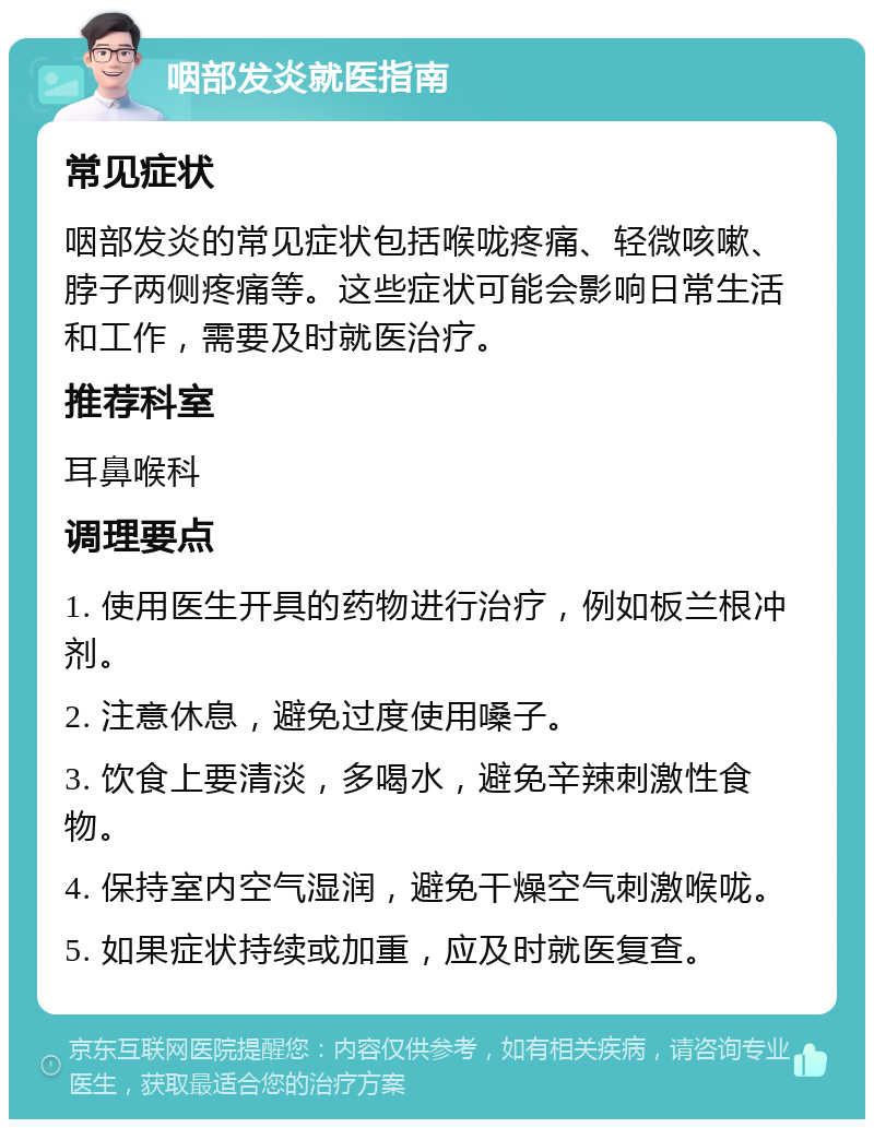 咽部发炎就医指南 常见症状 咽部发炎的常见症状包括喉咙疼痛、轻微咳嗽、脖子两侧疼痛等。这些症状可能会影响日常生活和工作，需要及时就医治疗。 推荐科室 耳鼻喉科 调理要点 1. 使用医生开具的药物进行治疗，例如板兰根冲剂。 2. 注意休息，避免过度使用嗓子。 3. 饮食上要清淡，多喝水，避免辛辣刺激性食物。 4. 保持室内空气湿润，避免干燥空气刺激喉咙。 5. 如果症状持续或加重，应及时就医复查。