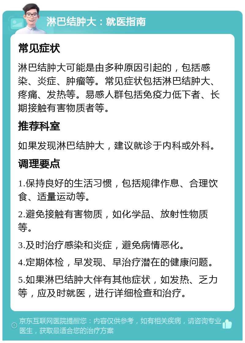 淋巴结肿大：就医指南 常见症状 淋巴结肿大可能是由多种原因引起的，包括感染、炎症、肿瘤等。常见症状包括淋巴结肿大、疼痛、发热等。易感人群包括免疫力低下者、长期接触有害物质者等。 推荐科室 如果发现淋巴结肿大，建议就诊于内科或外科。 调理要点 1.保持良好的生活习惯，包括规律作息、合理饮食、适量运动等。 2.避免接触有害物质，如化学品、放射性物质等。 3.及时治疗感染和炎症，避免病情恶化。 4.定期体检，早发现、早治疗潜在的健康问题。 5.如果淋巴结肿大伴有其他症状，如发热、乏力等，应及时就医，进行详细检查和治疗。