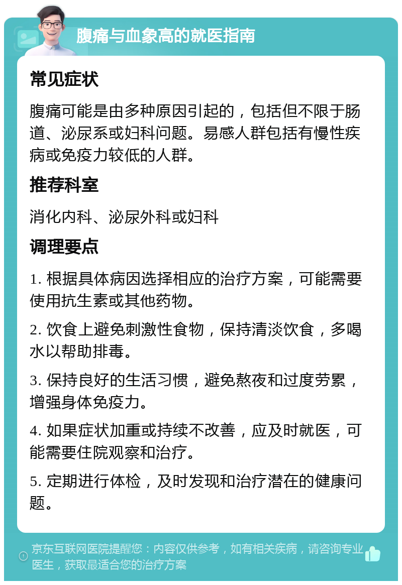 腹痛与血象高的就医指南 常见症状 腹痛可能是由多种原因引起的，包括但不限于肠道、泌尿系或妇科问题。易感人群包括有慢性疾病或免疫力较低的人群。 推荐科室 消化内科、泌尿外科或妇科 调理要点 1. 根据具体病因选择相应的治疗方案，可能需要使用抗生素或其他药物。 2. 饮食上避免刺激性食物，保持清淡饮食，多喝水以帮助排毒。 3. 保持良好的生活习惯，避免熬夜和过度劳累，增强身体免疫力。 4. 如果症状加重或持续不改善，应及时就医，可能需要住院观察和治疗。 5. 定期进行体检，及时发现和治疗潜在的健康问题。