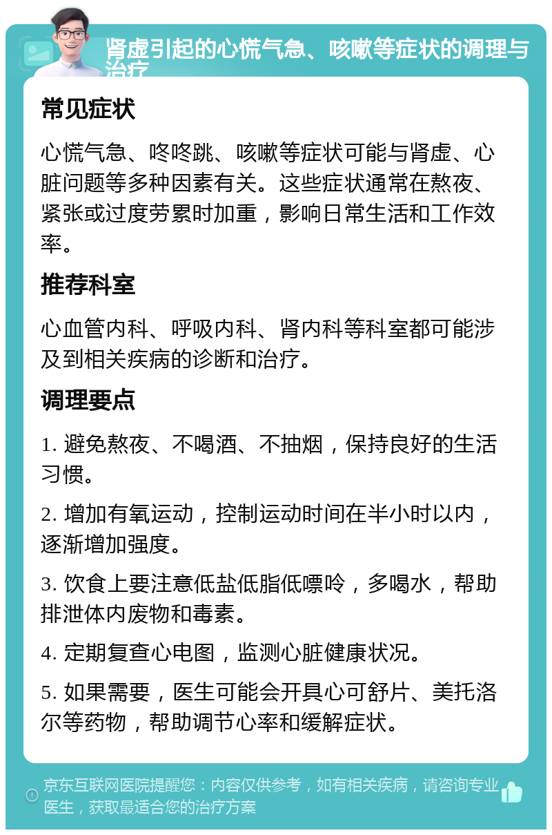 肾虚引起的心慌气急、咳嗽等症状的调理与治疗 常见症状 心慌气急、咚咚跳、咳嗽等症状可能与肾虚、心脏问题等多种因素有关。这些症状通常在熬夜、紧张或过度劳累时加重，影响日常生活和工作效率。 推荐科室 心血管内科、呼吸内科、肾内科等科室都可能涉及到相关疾病的诊断和治疗。 调理要点 1. 避免熬夜、不喝酒、不抽烟，保持良好的生活习惯。 2. 增加有氧运动，控制运动时间在半小时以内，逐渐增加强度。 3. 饮食上要注意低盐低脂低嘌呤，多喝水，帮助排泄体内废物和毒素。 4. 定期复查心电图，监测心脏健康状况。 5. 如果需要，医生可能会开具心可舒片、美托洛尔等药物，帮助调节心率和缓解症状。