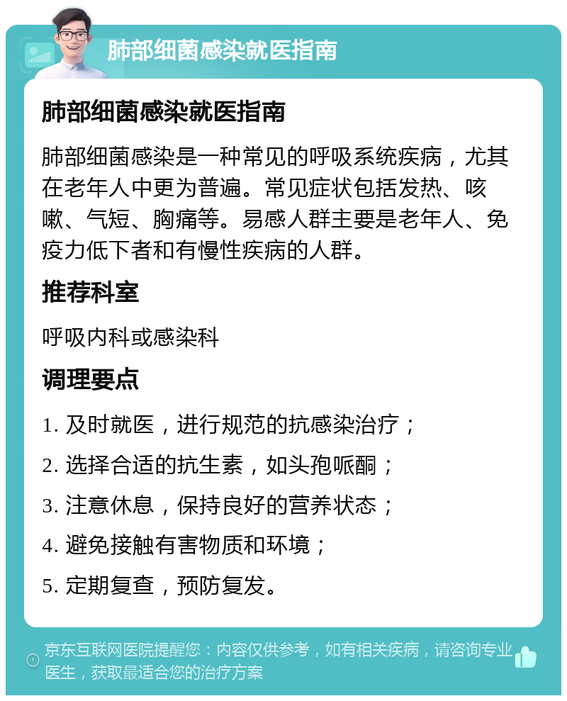 肺部细菌感染就医指南 肺部细菌感染就医指南 肺部细菌感染是一种常见的呼吸系统疾病，尤其在老年人中更为普遍。常见症状包括发热、咳嗽、气短、胸痛等。易感人群主要是老年人、免疫力低下者和有慢性疾病的人群。 推荐科室 呼吸内科或感染科 调理要点 1. 及时就医，进行规范的抗感染治疗； 2. 选择合适的抗生素，如头孢哌酮； 3. 注意休息，保持良好的营养状态； 4. 避免接触有害物质和环境； 5. 定期复查，预防复发。