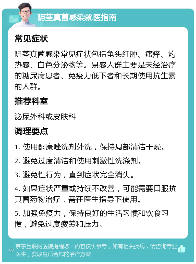 阴茎真菌感染就医指南 常见症状 阴茎真菌感染常见症状包括龟头红肿、瘙痒、灼热感、白色分泌物等。易感人群主要是未经治疗的糖尿病患者、免疫力低下者和长期使用抗生素的人群。 推荐科室 泌尿外科或皮肤科 调理要点 1. 使用酮康唑洗剂外洗，保持局部清洁干燥。 2. 避免过度清洁和使用刺激性洗涤剂。 3. 避免性行为，直到症状完全消失。 4. 如果症状严重或持续不改善，可能需要口服抗真菌药物治疗，需在医生指导下使用。 5. 加强免疫力，保持良好的生活习惯和饮食习惯，避免过度疲劳和压力。