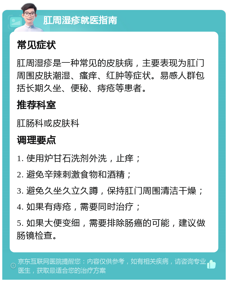 肛周湿疹就医指南 常见症状 肛周湿疹是一种常见的皮肤病，主要表现为肛门周围皮肤潮湿、瘙痒、红肿等症状。易感人群包括长期久坐、便秘、痔疮等患者。 推荐科室 肛肠科或皮肤科 调理要点 1. 使用炉甘石洗剂外洗，止痒； 2. 避免辛辣刺激食物和酒精； 3. 避免久坐久立久蹲，保持肛门周围清洁干燥； 4. 如果有痔疮，需要同时治疗； 5. 如果大便变细，需要排除肠癌的可能，建议做肠镜检查。